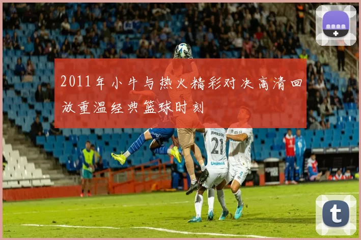 2011年小牛与热火精彩对决高清回放重温经典篮球时刻
