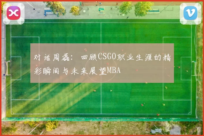对话周磊：回顾CSGO职业生涯的精彩瞬间与未来展望MBA