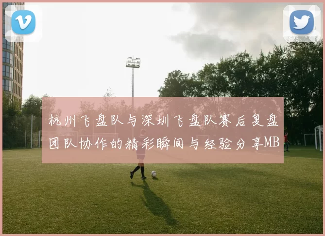 杭州飞盘队与深圳飞盘队赛后复盘团队协作的精彩瞬间与经验分享MBA