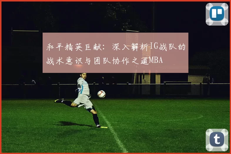 和平精英巨献：深入解析IG战队的战术意识与团队协作之道MBA