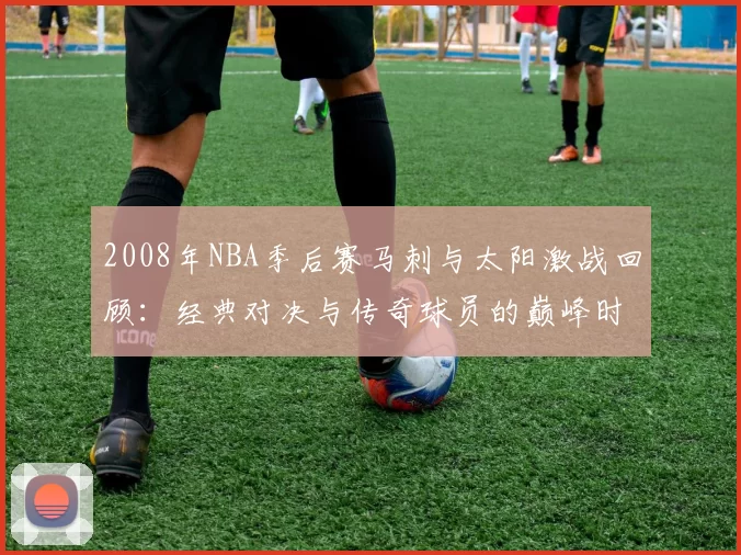 2008年NBA季后赛马刺与太阳激战回顾：经典对决与传奇球员的巅峰时刻