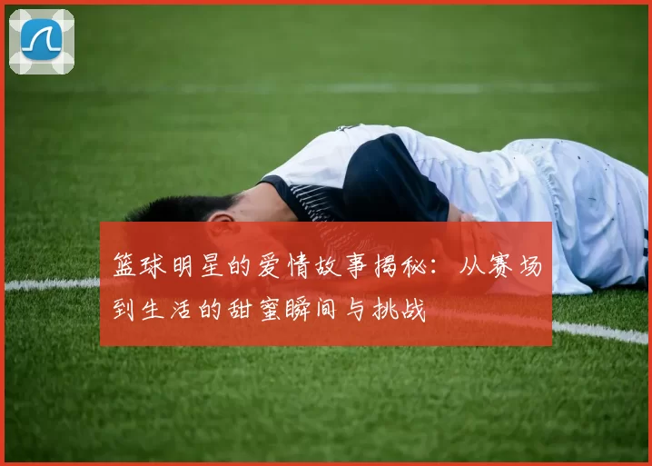 篮球明星的爱情故事揭秘：从赛场到生活的甜蜜瞬间与挑战