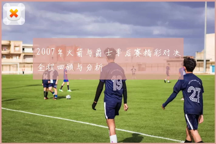 2007年火箭与爵士季后赛精彩对决全程回顾与分析