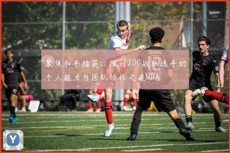 聚焦和平精英：探讨JDG战队选手的个人能力与团队协作之道MBA