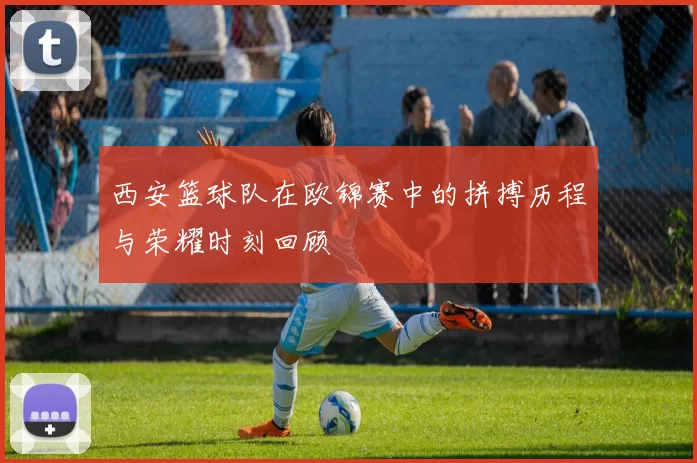 西安篮球队在欧锦赛中的拼搏历程与荣耀时刻回顾