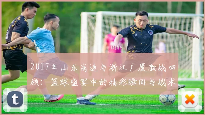 2017年山东高速与浙江广厦激战回顾：篮球盛宴中的精彩瞬间与战术较量