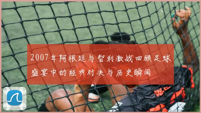 2007年阿根廷与智利激战回顾足球盛宴中的经典对决与历史瞬间
