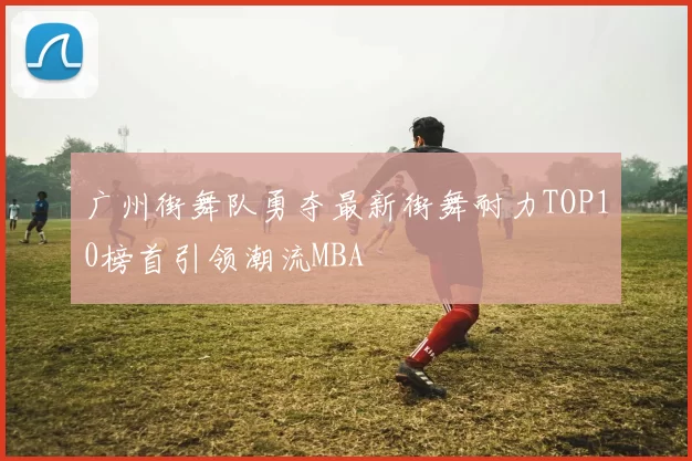 广州街舞队勇夺最新街舞耐力TOP10榜首引领潮流MBA
